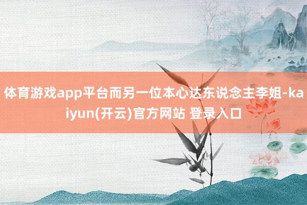 体育游戏app平台而另一位本心达东说念主李姐-kaiyun(开云)官方网站 登录入口