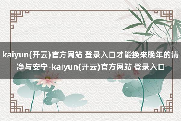 kaiyun(开云)官方网站 登录入口才能换来晚年的清净与安宁-kaiyun(开云)官方网站 登录入口
