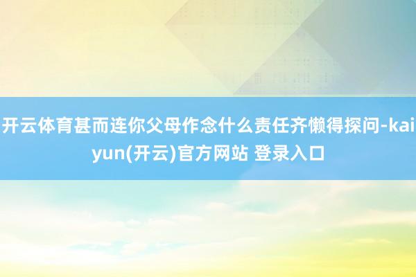 开云体育甚而连你父母作念什么责任齐懒得探问-kaiyun(开云)官方网站 登录入口