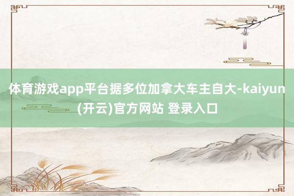 体育游戏app平台据多位加拿大车主自大-kaiyun(开云)官方网站 登录入口