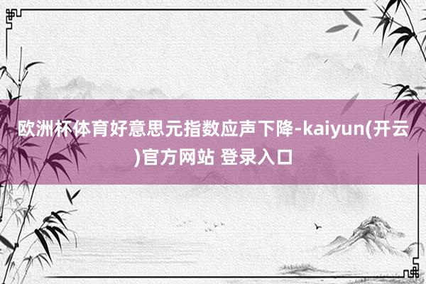 欧洲杯体育好意思元指数应声下降-kaiyun(开云)官方网站 登录入口