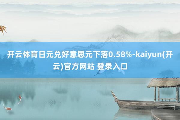 开云体育日元兑好意思元下落0.58%-kaiyun(开云)官方网站 登录入口