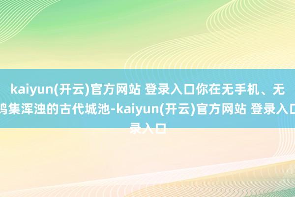 kaiyun(开云)官方网站 登录入口你在无手机、无鸠集浑浊的古代城池-kaiyun(开云)官方网站 登录入口