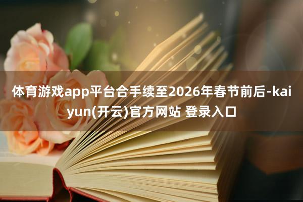 体育游戏app平台合手续至2026年春节前后-kaiyun(开云)官方网站 登录入口