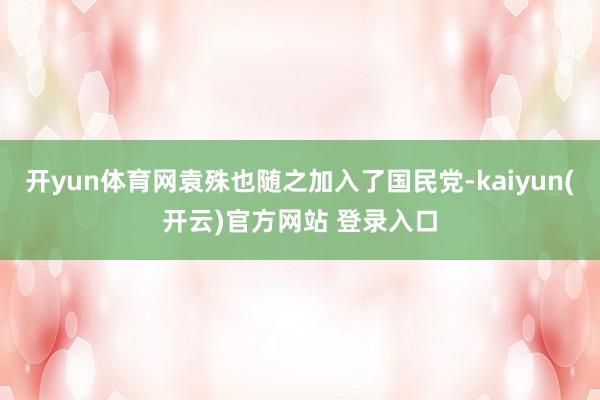 开yun体育网袁殊也随之加入了国民党-kaiyun(开云)官方网站 登录入口
