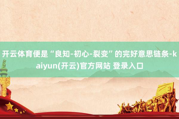 开云体育便是“良知-初心-裂变”的完好意思链条-kaiyun(开云)官方网站 登录入口