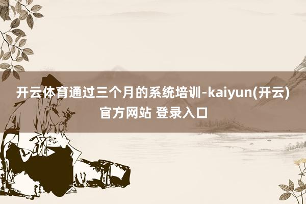 开云体育通过三个月的系统培训-kaiyun(开云)官方网站 登录入口