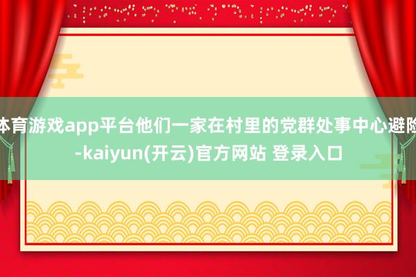 体育游戏app平台他们一家在村里的党群处事中心避险-kaiyun(开云)官方网站 登录入口