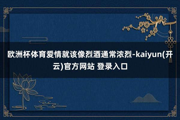 欧洲杯体育爱情就该像烈酒通常浓烈-kaiyun(开云)官方网站 登录入口