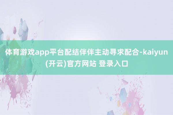 体育游戏app平台配结伴伴主动寻求配合-kaiyun(开云)官方网站 登录入口