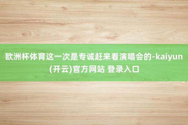 欧洲杯体育这一次是专诚赶来看演唱会的-kaiyun(开云)官方网站 登录入口