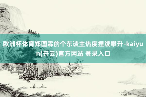 欧洲杯体育郑国霖的个东谈主热度捏续攀升-kaiyun(开云)官方网站 登录入口