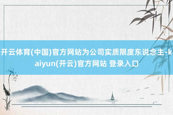 开云体育(中国)官方网站为公司实质限度东说念主-kaiyun(开云)官方网站 登录入口