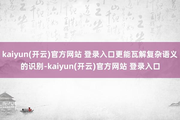 kaiyun(开云)官方网站 登录入口更能瓦解复杂语义的识别-kaiyun(开云)官方网站 登录入口