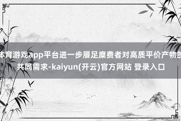 体育游戏app平台进一步餍足糜费者对高质平价产物的共同需求-kaiyun(开云)官方网站 登录入口