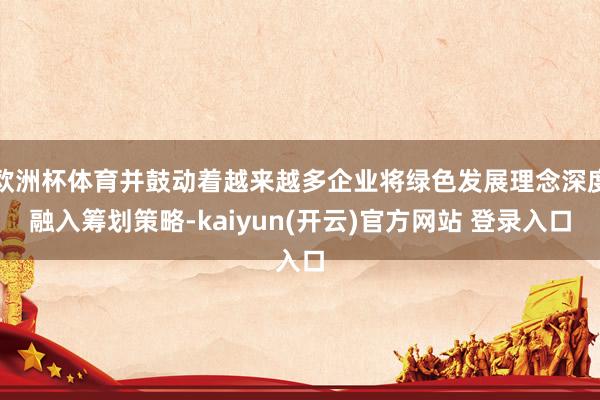 欧洲杯体育并鼓动着越来越多企业将绿色发展理念深度融入筹划策略-kaiyun(开云)官方网站 登录入口