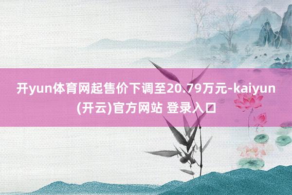 开yun体育网起售价下调至20.79万元-kaiyun(开云)官方网站 登录入口