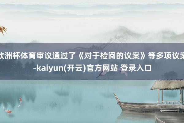 欧洲杯体育审议通过了《对于检阅的议案》等多项议案-kaiyun(开云)官方网站 登录入口
