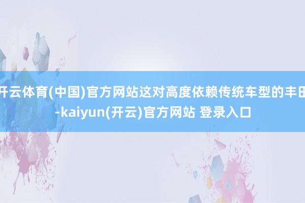 开云体育(中国)官方网站这对高度依赖传统车型的丰田-kaiyun(开云)官方网站 登录入口