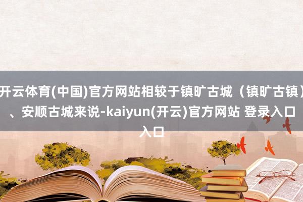 开云体育(中国)官方网站相较于镇旷古城（镇旷古镇）、安顺古城来说-kaiyun(开云)官方网站 登录入口
