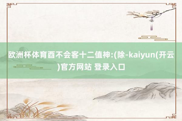欧洲杯体育酉不会客十二值神:(除-kaiyun(开云)官方网站 登录入口