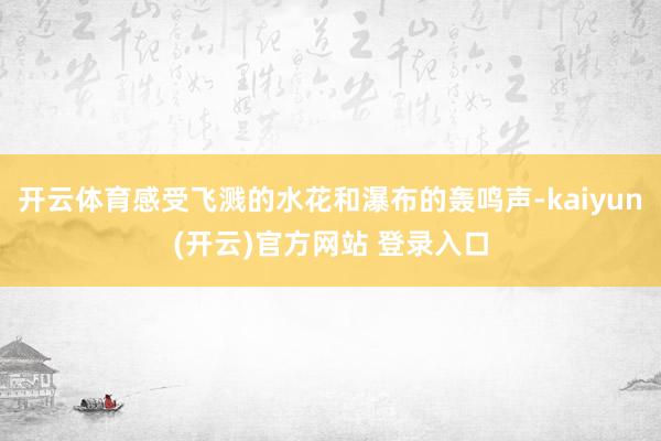开云体育感受飞溅的水花和瀑布的轰鸣声-kaiyun(开云)官方网站 登录入口