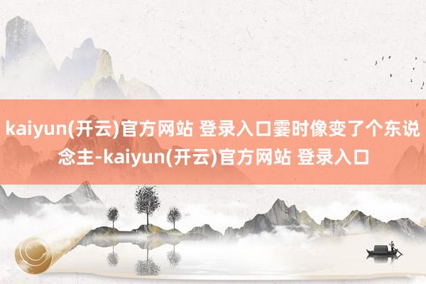 kaiyun(开云)官方网站 登录入口霎时像变了个东说念主-kaiyun(开云)官方网站 登录入口