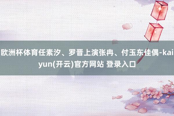 欧洲杯体育任素汐、罗晋上演张冉、付玉东佳偶-kaiyun(开云)官方网站 登录入口