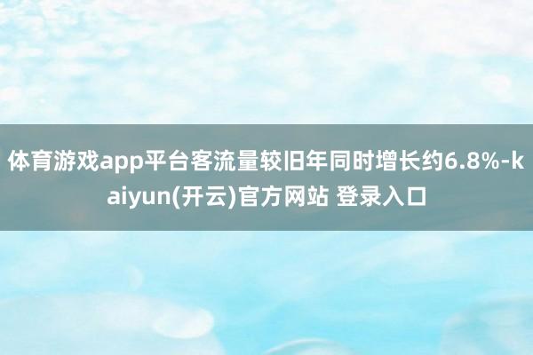 体育游戏app平台客流量较旧年同时增长约6.8%-kaiyun(开云)官方网站 登录入口