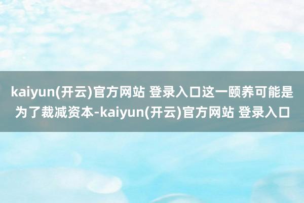 kaiyun(开云)官方网站 登录入口这一颐养可能是为了裁减资本-kaiyun(开云)官方网站 登录入口