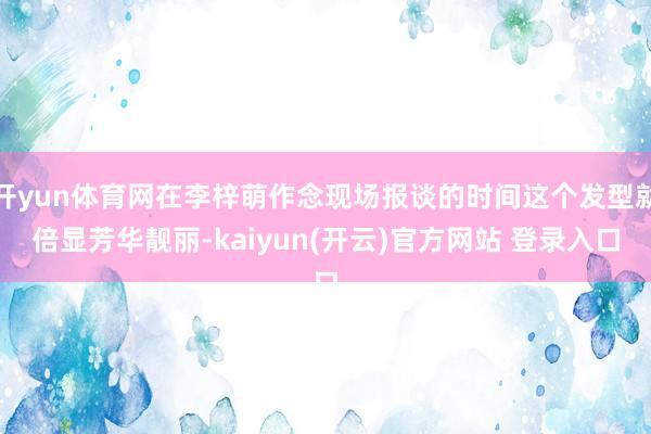 开yun体育网在李梓萌作念现场报谈的时间这个发型就倍显芳华靓丽-kaiyun(开云)官方网站 登录入口