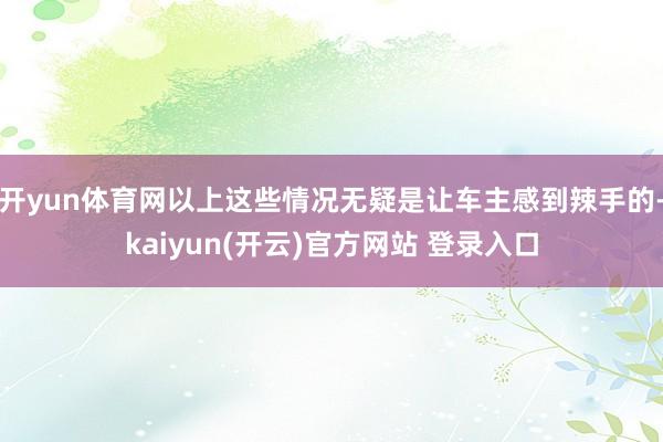 开yun体育网以上这些情况无疑是让车主感到辣手的-kaiyun(开云)官方网站 登录入口