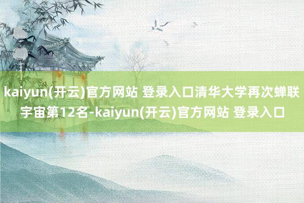 kaiyun(开云)官方网站 登录入口清华大学再次蝉联宇宙第12名-kaiyun(开云)官方网站 登录入口