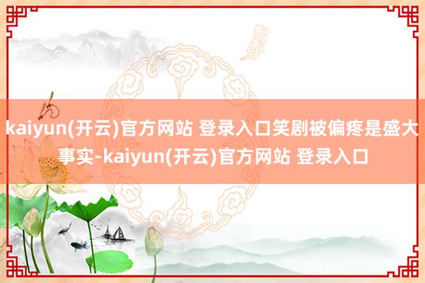 kaiyun(开云)官方网站 登录入口笑剧被偏疼是盛大事实-kaiyun(开云)官方网站 登录入口