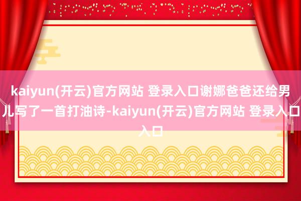 kaiyun(开云)官方网站 登录入口谢娜爸爸还给男儿写了一首打油诗-kaiyun(开云)官方网站 登录入口