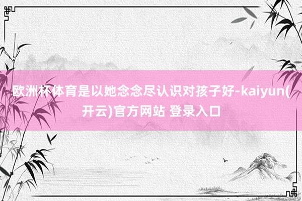 欧洲杯体育是以她念念尽认识对孩子好-kaiyun(开云)官方网站 登录入口