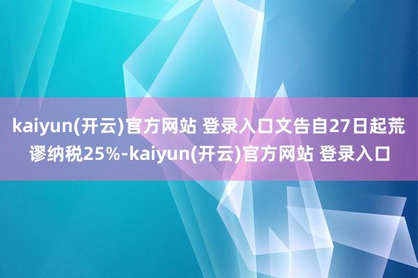 kaiyun(开云)官方网站 登录入口文告自27日起荒谬纳税25%-kaiyun(开云)官方网站 登录入口