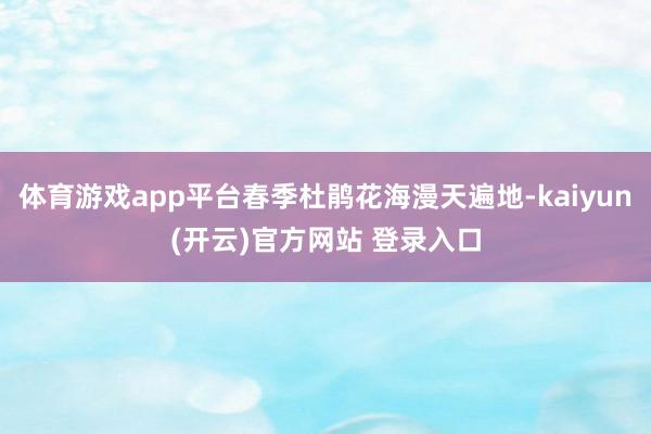 体育游戏app平台春季杜鹃花海漫天遍地-kaiyun(开云)官方网站 登录入口