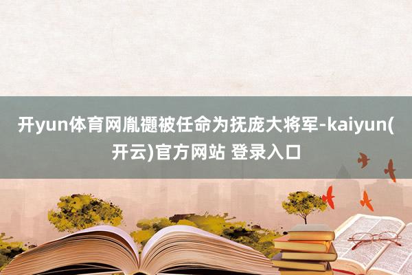 开yun体育网胤禵被任命为抚庞大将军-kaiyun(开云)官方网站 登录入口