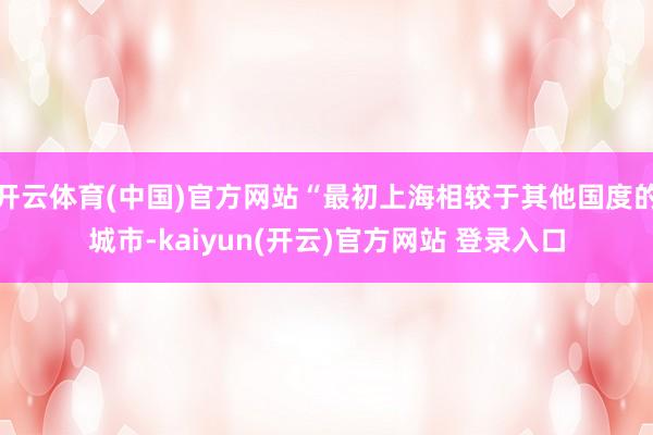 开云体育(中国)官方网站“最初上海相较于其他国度的城市-kaiyun(开云)官方网站 登录入口