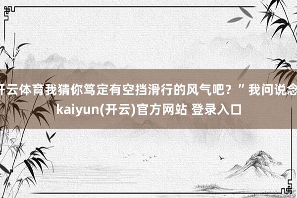 开云体育我猜你笃定有空挡滑行的风气吧？”我问说念-kaiyun(开云)官方网站 登录入口