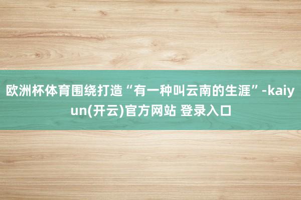 欧洲杯体育围绕打造“有一种叫云南的生涯”-kaiyun(开云)官方网站 登录入口