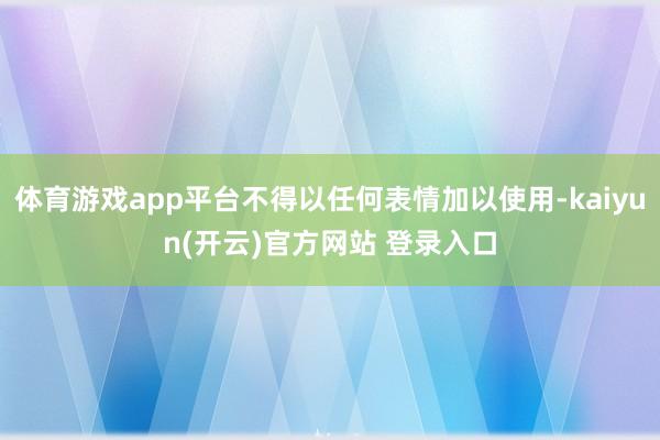 体育游戏app平台不得以任何表情加以使用-kaiyun(开云)官方网站 登录入口