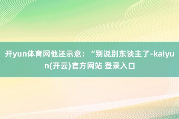 开yun体育网他还示意：“别说别东谈主了-kaiyun(开云)官方网站 登录入口