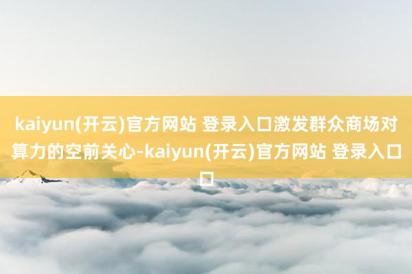 kaiyun(开云)官方网站 登录入口激发群众商场对算力的空前关心-kaiyun(开云)官方网站 登录入口