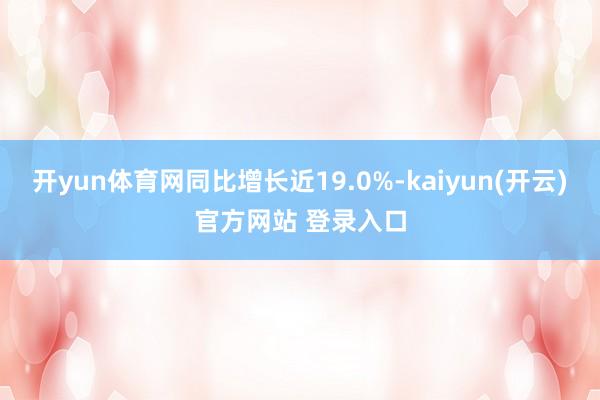 开yun体育网同比增长近19.0%-kaiyun(开云)官方网站 登录入口