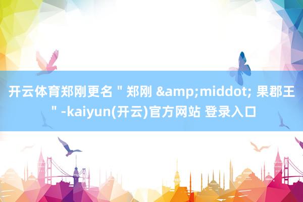 开云体育郑刚更名＂郑刚 &middot; 果郡王＂-kaiyun(开云)官方网站 登录入口
