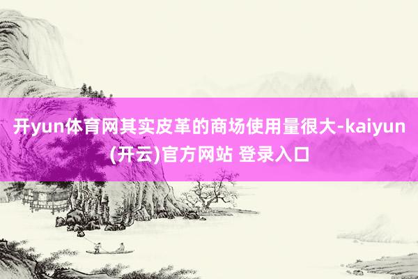 开yun体育网其实皮革的商场使用量很大-kaiyun(开云)官方网站 登录入口