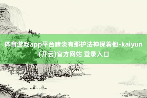 体育游戏app平台暗淡有那护法神保着他-kaiyun(开云)官方网站 登录入口