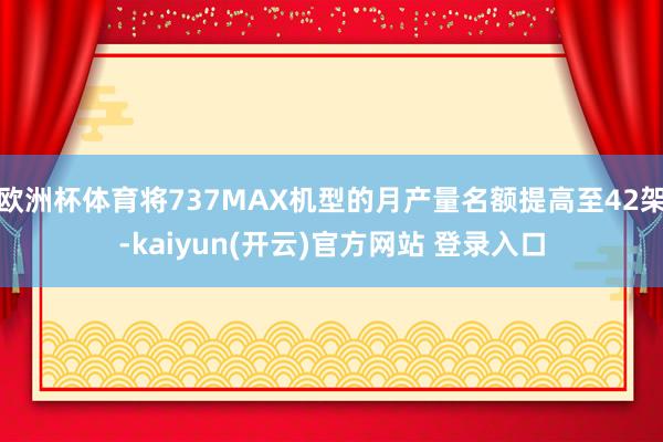 欧洲杯体育将737MAX机型的月产量名额提高至42架-kaiyun(开云)官方网站 登录入口
